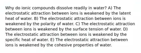 Why do ionic compounds dissolve readily in water? A) The electrostatic attraction between ions is weakened by the latent heat of water. B) The electrostatic attraction between ions is weakened by the polarity of water. C) The electrostatic attraction between ions is weakened by the surface tension of water. D) The electrostatic attraction between ions is weakened by the specific heat of water. E) The electrostatic attraction between ions is weakened by the cohesive properties of water.