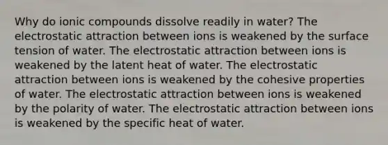 Why do ionic compounds dissolve readily in water? The electrostatic attraction between ions is weakened by the surface tension of water. The electrostatic attraction between ions is weakened by the latent heat of water. The electrostatic attraction between ions is weakened by the cohesive properties of water. The electrostatic attraction between ions is weakened by the polarity of water. The electrostatic attraction between ions is weakened by the specific heat of water.