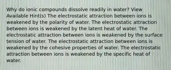 Why do ionic compounds dissolve readily in water? View Available Hint(s) The electrostatic attraction between ions is weakened by the polarity of water. The electrostatic attraction between ions is weakened by the latent heat of water. The electrostatic attraction between ions is weakened by the surface tension of water. The electrostatic attraction between ions is weakened by the cohesive properties of water. The electrostatic attraction between ions is weakened by the specific heat of water.