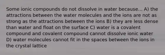 Some ionic compounds do not dissolve in water because... A) the attractions between the water molecules and the ions are not as strong as the attractions between the ions B) they are less dense than water and float on the surface C) water is a covalent compound and covalent compound cannot dissolve ionic water D) water molecules cannot fit in the spaces between the ions in the crystal lattice