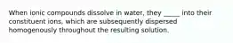 When ionic compounds dissolve in water, they _____ into their constituent ions, which are subsequently dispersed homogenously throughout the resulting solution.