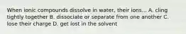 When ionic compounds dissolve in water, their ions... A. cling tightly together B. dissociate or separate from one another C. lose their charge D. get lost in the solvent