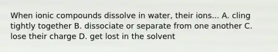 When ionic compounds dissolve in water, their ions... A. cling tightly together B. dissociate or separate from one another C. lose their charge D. get lost in the solvent