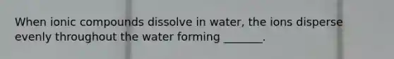 When ionic compounds dissolve in water, the ions disperse evenly throughout the water forming _______.