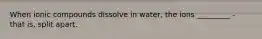 When ionic compounds dissolve in water, the ions _________ - that is, split apart.
