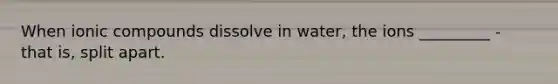 When ionic compounds dissolve in water, the ions _________ - that is, split apart.
