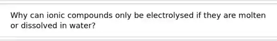 Why can ionic compounds only be electrolysed if they are molten or dissolved in water?