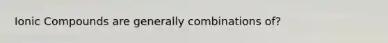 Ionic Compounds are generally combinations of?