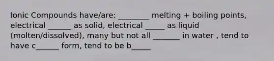 Ionic Compounds have/are: ________ melting + boiling points, electrical ______ as solid, electrical _____ as liquid (molten/dissolved), many but not all _______ in water , tend to have c______ form, tend to be b_____