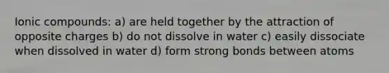 Ionic compounds: a) are held together by the attraction of opposite charges b) do not dissolve in water c) easily dissociate when dissolved in water d) form strong bonds between atoms