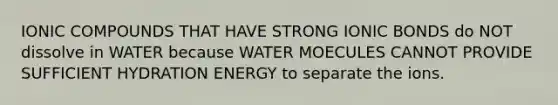 IONIC COMPOUNDS THAT HAVE STRONG IONIC BONDS do NOT dissolve in WATER because WATER MOECULES CANNOT PROVIDE SUFFICIENT HYDRATION ENERGY to separate the ions.