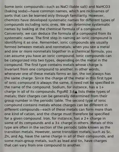 Some ionic compounds—such as NaCl (table salt) and NaHCO3 (baking soda)—have common names, which are nicknames of sorts that can be learned only through familiarity. However, chemists have developed systematic names for different types of compounds including ionic ones. We can determine systematic names by looking at the chemical formula of a compound. Conversely, we can deduce the formula of a compound from its systematic name. The first step in naming an ionic compound is identifying it as one. Remember, ionic compounds are usually formed between metals and nonmetals; when you see a metal and one or more nonmetals together in a chemical formula, you can assume you have an ionic compound. Ionic compounds can be categorized into two types, depending on the metal in the compound. The first type contains metals whose charge is invariant from one compound to another. In other words, whenever one of these metals forms an ion, the ion always has the same charge. Since the charge of the metal in this first type of ionic compound is always the same, it need not be specified in the name of the compound. Sodium, for instance, has a 1+ charge in all of its compounds. FiguRE 3.6▲ lists these types of metals; their charges can be generally determined from their group number in the periodic table. The second type of ionic compound contains metals whose charges can be different in different compounds—each of these metals can form more than one kind of cation, and the charge must therefore be specified for a given compound. Iron, for instance, has a 2+ charge in some of its compounds and a 3+ charge in others. Metals of this type are often in the section of the periodic table known as the transition metals. However, some transition metals, such as Sc, Zn, and Ag, have the same charge in all of their compounds, and some main-group metals, such as lead and tin, have charges that can vary from one compound to another.