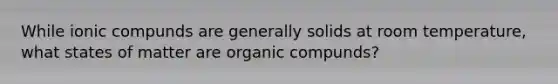 While ionic compunds are generally solids at room temperature, what states of matter are organic compunds?