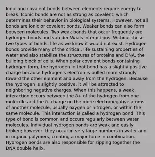 Ionic and covalent bonds between elements require energy to break. Iconic bonds are not as strong as covalent, which determines their behavior in biological systems. However, not all bonds are ionic or covalent bonds. Weaker bonds can also form between molecules. Two weak bonds that occur frequently are hydrogen bonds and van der Waals interactions. Without these two types of bonds, life as we know it would not exist. Hydrogen bonds provide many of the critical, life-sustaining properties of water and also stabilize the structures of proteins and DNA, the building block of cells. When polar covalent bonds containing hydrogen form, the hydrogen in that bond has a slightly positive charge because hydrogen's electron is pulled more strongly toward the other element and away from the hydrogen. Because the hydrogen is slightly positive, it will be attracted to neighboring negative charges. When this happens, a weak interaction occurs between the δ+ of the hydrogen from one molecule and the δ- charge on the more electronegative atoms of another molecule, usually oxygen or nitrogen, or within the same molecule. This interaction is called a hydrogen bond. This type of bond is common and occurs regularly between water molecules. Individual hydrogen bonds are weak and easily broken; however, they occur in very large numbers in water and in organic polymers, creating a major force in combination. Hydrogen bonds are also responsible for zipping together the DNA double helix.