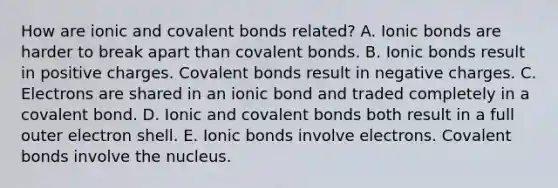 How are ionic and covalent bonds related? A. Ionic bonds are harder to break apart than covalent bonds. B. Ionic bonds result in positive charges. Covalent bonds result in negative charges. C. Electrons are shared in an ionic bond and traded completely in a covalent bond. D. Ionic and covalent bonds both result in a full outer electron shell. E. Ionic bonds involve electrons. Covalent bonds involve the nucleus.