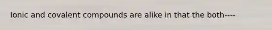 Ionic and covalent compounds are alike in that the both----