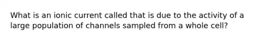 What is an ionic current called that is due to the activity of a large population of channels sampled from a whole cell?