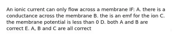 An ionic current can only flow across a membrane IF: A. there is a conductance across the membrane B. the is an emf for the ion C. the membrane potential is less than 0 D. both A and B are correct E. A, B and C are all correct