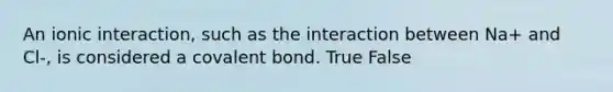 An ionic interaction, such as the interaction between Na+ and Cl-, is considered a covalent bond. True False