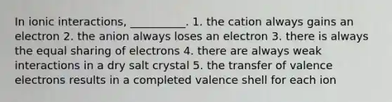 In ionic interactions, __________. 1. the cation always gains an electron 2. the anion always loses an electron 3. there is always the equal sharing of electrons 4. there are always weak interactions in a dry salt crystal 5. the transfer of <a href='https://www.questionai.com/knowledge/knWZpHTJT4-valence-electrons' class='anchor-knowledge'>valence electrons</a> results in a completed valence shell for each ion