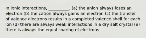 In ionic interactions, __________. (a) the anion always loses an electron (b) the cation always gains an electron (c) the transfer of valence electrons results in a completed valence shell for each ion (d) there are always weak interactions in a dry salt crystal (e) there is always the equal sharing of electrons