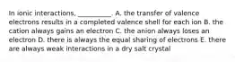 In ionic interactions, __________. A. the transfer of valence electrons results in a completed valence shell for each ion B. the cation always gains an electron C. the anion always loses an electron D. there is always the equal sharing of electrons E. there are always weak interactions in a dry salt crystal