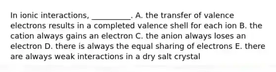 In ionic interactions, __________. A. the transfer of valence electrons results in a completed valence shell for each ion B. the cation always gains an electron C. the anion always loses an electron D. there is always the equal sharing of electrons E. there are always weak interactions in a dry salt crystal