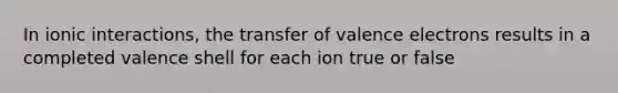 In ionic interactions, the transfer of valence electrons results in a completed valence shell for each ion true or false