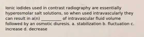 Ionic iodides used in contrast radiography are essentially hyperosmolar salt solutions, so when used intravascularly they can result in a(n) __________ of intravascular fluid volume followed by an osmotic diuresis. a. stabilization b. fluctuation c. increase d. decrease