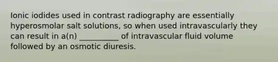 Ionic iodides used in contrast radiography are essentially hyperosmolar salt solutions, so when used intravascularly they can result in a(n) __________ of intravascular fluid volume followed by an osmotic diuresis.