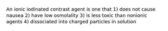 An ionic iodinated contrast agent is one that 1) does not cause nausea 2) have low osmolality 3) is less toxic than nonionic agents 4) dissociated into charged particles in solution