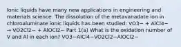 Ionic liquids have many new applications in engineering and materials science. The dissolution of the metavanadate ion in chloroaluminate ionic liquids has been studied: VO3− + AlCl4− → VO2Cl2− + AlOCl2− Part 1(a) What is the oxidation number of V and Al in each ion? VO3−AlCl4−VO2Cl2−AlOCl2−