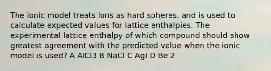 The ionic model treats ions as hard spheres, and is used to calculate expected values for lattice enthalpies. The experimental lattice enthalpy of which compound should show greatest agreement with the predicted value when the ionic model is used? A AlCl3 B NaCl C AgI D BeI2