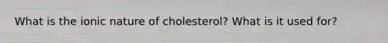 What is the ionic nature of cholesterol? What is it used for?