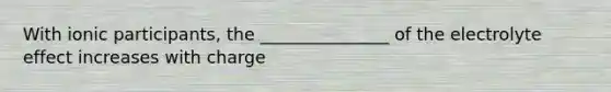 With ionic participants, the _______________ of the electrolyte effect increases with charge