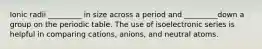 Ionic radii _________ in size across a period and _________down a group on the periodic table. The use of isoelectronic series is helpful in comparing cations, anions, and neutral atoms.