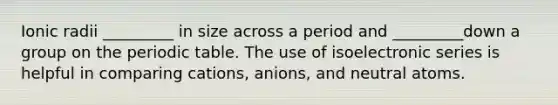 Ionic radii _________ in size across a period and _________down a group on the periodic table. The use of isoelectronic series is helpful in comparing cations, anions, and neutral atoms.