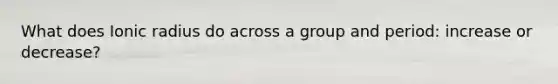 What does Ionic radius do across a group and period: increase or decrease?