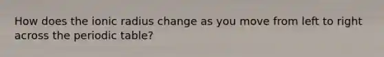 How does the ionic radius change as you move from left to right across the periodic table?
