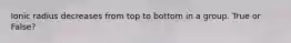 Ionic radius decreases from top to bottom in a group. True or False?