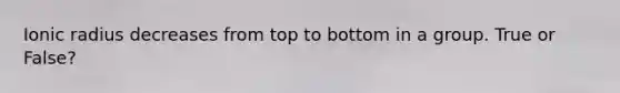 Ionic radius decreases from top to bottom in a group. True or False?