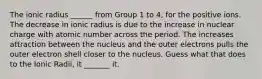 The ionic radius ______ from Group 1 to 4, for the positive ions. The decrease in ionic radius is due to the increase in nuclear charge with atomic number across the period. The increases attraction between the nucleus and the outer electrons pulls the outer electron shell closer to the nucleus. Guess what that does to the Ionic Radii, it _______ it.