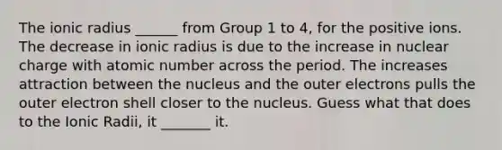 The ionic radius ______ from Group 1 to 4, for the positive ions. The decrease in ionic radius is due to the increase in nuclear charge with atomic number across the period. The increases attraction between the nucleus and the outer electrons pulls the outer electron shell closer to the nucleus. Guess what that does to the Ionic Radii, it _______ it.