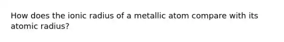 How does the ionic radius of a metallic atom compare with its atomic radius?