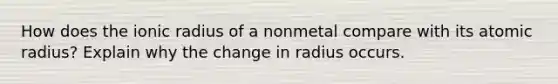 How does the ionic radius of a nonmetal compare with its atomic radius? Explain why the change in radius occurs.