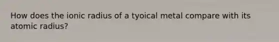 How does the ionic radius of a tyoical metal compare with its atomic radius?