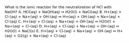 What is the ionic reaction for the neutralization of HCl with NaOH? A. HCl(aq) + NaOH(aq) ↔ H2O(l) + NaCl(aq) B. H+(aq) + Cl-(aq) + Na+(aq) + OH-(aq) ↔ H+(aq) + OH-(aq) + Na+(aq) + Cl-(aq) C. H+(aq) + Cl-(aq) + Na+(aq) + OH-(aq) ↔ H2O(l) + Na+(aq) + Cl-(aq) D. H+(aq) + Cl-(aq) + Na+(aq) + OH-(aq) ↔ H2O(l) + NaCl(s) E. H+(aq) + Cl-(aq) + Na+(aq) + OH-(aq) ↔ H+(aq) + O2(g) + Na+(aq) + Cl-(aq)