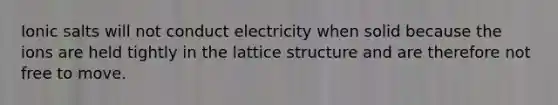 Ionic salts will not conduct electricity when solid because the ions are held tightly in the lattice structure and are therefore not free to move.