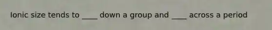 Ionic size tends to ____ down a group and ____ across a period