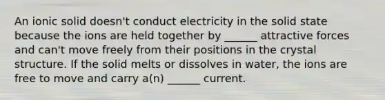 An ionic solid doesn't conduct electricity in the solid state because the ions are held together by ______ attractive forces and can't move freely from their positions in the crystal structure. If the solid melts or dissolves in water, the ions are free to move and carry a(n) ______ current.